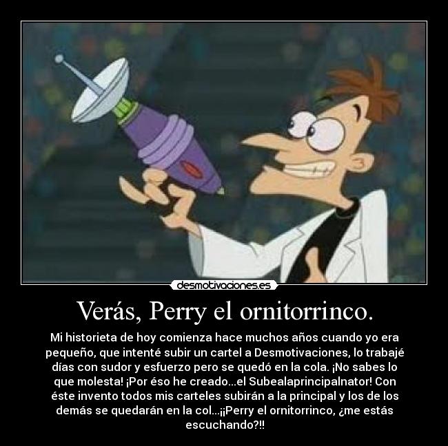 Verás, Perry el ornitorrinco. - Mi historieta de hoy comienza hace muchos años cuando yo era
pequeño, que intenté subir un cartel a Desmotivaciones, lo trabajé
días con sudor y esfuerzo pero se quedó en la cola. ¡No sabes lo
que molesta! ¡Por éso he creado...el Subealaprincipalnator! Con
éste invento todos mis carteles subirán a la principal y los de los
demás se quedarán en la col...¡¡Perry el ornitorrinco, ¿me estás
escuchando?!!