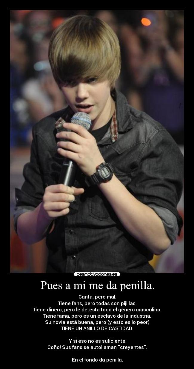 Pues a mi me da penilla. - Canta, pero mal.
Tiene fans, pero todas son pijillas.
Tiene dinero, pero le detesta todo el género masculino.
Tiene fama, pero es un esclavo de la industria.
Su novia está buena, pero (y esto es lo peor)
TIENE UN ANILLO DE CASTIDAD.
Y si eso no es suficiente
Coño! Sus fans se autollaman creyentes.
En el fondo da penilla.