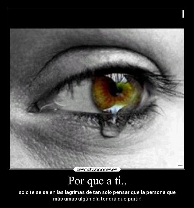 Por que a ti.. - solo te se salen las lagrimas de tan solo pensar que la persona que
más amas algún día tendrá que partir!