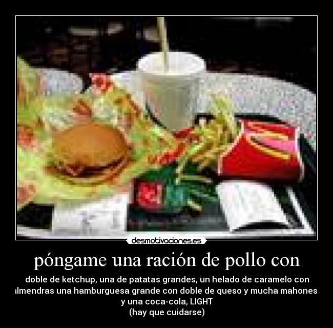 póngame una ración de pollo con - doble de ketchup, una de patatas grandes, un helado de caramelo con
almendras una hamburguesa grande con doble de queso y mucha mahonesa
y una coca-cola, LIGHT
(hay que cuidarse)