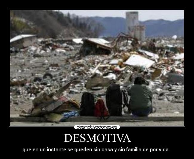 DESMOTIVA - que en un instante se queden sin casa y sin familia de por vida...
