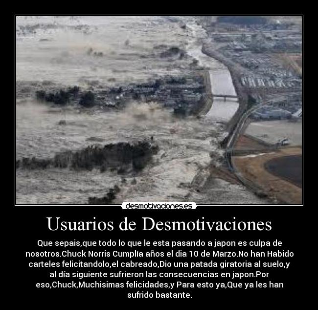 Usuarios de Desmotivaciones - Que sepais,que todo lo que le esta pasando a japon es culpa de
nosotros.Chuck Norris Cumplía años el dia 10 de Marzo.No han Habido
carteles felicitandolo,el cabreado,Dio una patada giratoria al suelo,y
al día siguiente sufrieron las consecuencias en japon.Por
eso,Chuck,Muchisimas felicidades,y Para esto ya,Que ya les han
sufrido bastante.