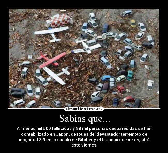 Sabias que... - Al menos mil 500 fallecidos y 88 mil personas desparecidas se han
contabilizado en Japón, después del devastador terremoto de
magnitud 8,9 en la escala de Ritcher y el tsunami que se registró
este viernes.