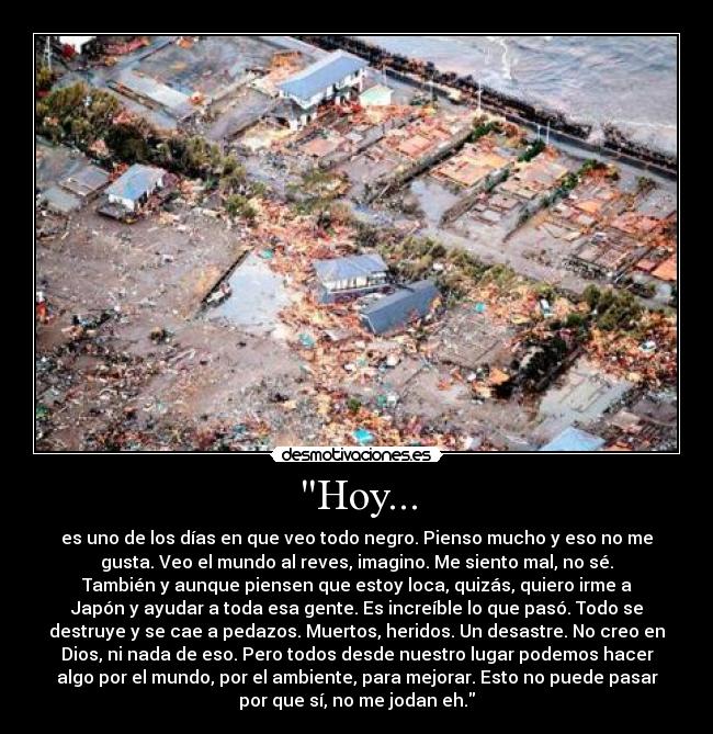 Hoy... - es uno de los días en que veo todo negro. Pienso mucho y eso no me
gusta. Veo el mundo al reves, imagino. Me siento mal, no sé.
También y aunque piensen que estoy loca, quizás, quiero irme a
Japón y ayudar a toda esa gente. Es increíble lo que pasó. Todo se
destruye y se cae a pedazos. Muertos, heridos. Un desastre. No creo en
Dios, ni nada de eso. Pero todos desde nuestro lugar podemos hacer
algo por el mundo, por el ambiente, para mejorar. Esto no puede pasar
por que sí, no me jodan eh.