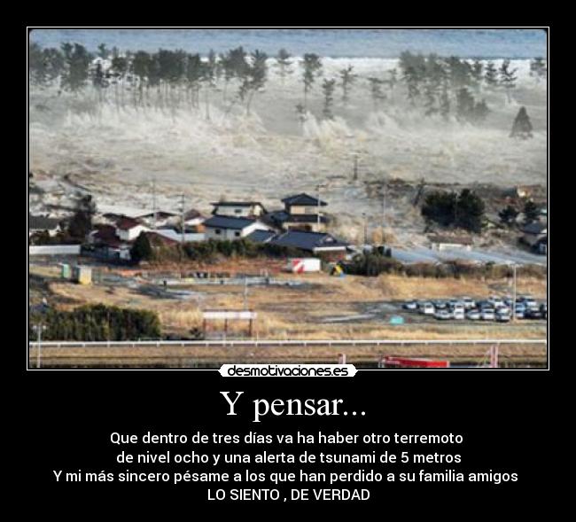 Y pensar... - Que dentro de tres días va ha haber otro terremoto
de nivel ocho y una alerta de tsunami de 5 metros
Y mi más sincero pésame a los que han perdido a su familia amigos
LO SIENTO , DE VERDAD