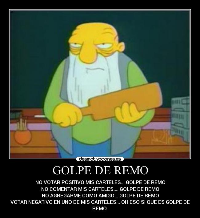 GOLPE DE REMO - NO VOTAR POSITIVO MIS CARTELES... GOLPE DE REMO
NO COMENTAR MIS CARTELES.... GOLPE DE REMO
NO AGREGARME COMO AMIGO... GOLPE DE REMO
VOTAR NEGATIVO EN UNO DE MIS CARTELES... OH ESO SI QUE ES GOLPE DE
REMO