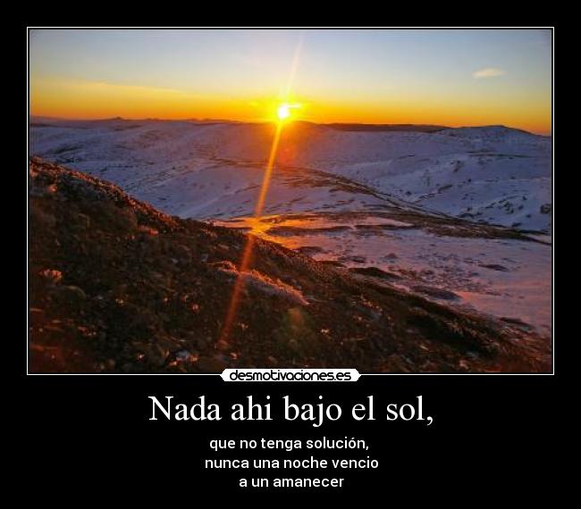 Nada ahi bajo el sol, - que no tenga solución,
nunca una noche vencio
a un amanecer