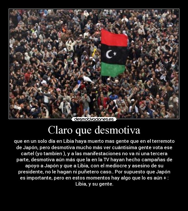 Claro que desmotiva - que en un solo día en Libia haya muerto mas gente que en el terremoto
de Japón, pero desmotiva mucho más ver cuántisima gente vota ese
cartel (yo tambíen ), y a las manifestaciones no va ni una tercera
parte, desmotiva aún más que la en la TV hayan hecho campañas de
apoyo a Japón y que a Libia, con el mediocre y asesino de su
presidente, no le hagan ni puñetero caso.. Por supuesto que Japón
es importante, pero en estos momentos hay algo que lo es aún + :
Libia, y su gente.