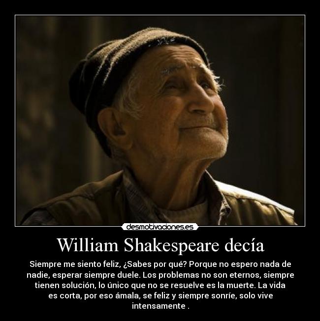 William Shakespeare decía - Siempre me siento feliz, ¿Sabes por qué? Porque no espero nada de
nadie, esperar siempre duele. Los problemas no son eternos, siempre
tienen solución, lo único que no se resuelve es la muerte. La vida
es corta, por eso ámala, se feliz y siempre sonríe, solo vive
intensamente .