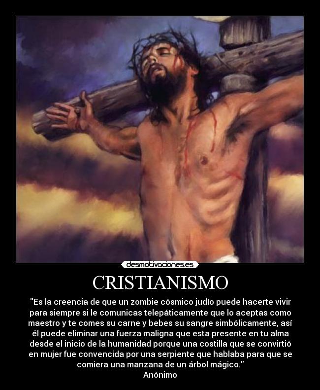 CRISTIANISMO - Es la creencia de que un zombie cósmico judío puede hacerte vivir
para siempre si le comunicas telepáticamente que lo aceptas como
maestro y te comes su carne y bebes su sangre simbólicamente, así
él puede eliminar una fuerza maligna que esta presente en tu alma
desde el inicio de la humanidad porque una costilla que se convirtió
en mujer fue convencida por una serpiente que hablaba para que se
comiera una manzana de un árbol mágico.
Anónimo