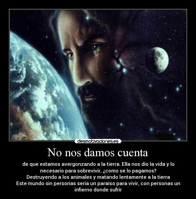 No nos damos cuenta - de que estamos avergonzando a la tierra. Ella nos dio la vida y lo
necesario para sobrevivir, ¿como se lo pagamos?
Destruyendo a los animales y matando lentamente a la tierra
Este mundo sin personas seria un paraiso para vivir, con personas un
infierno donde sufrir