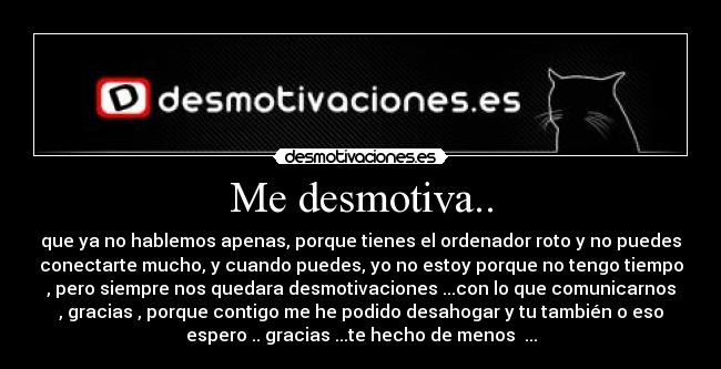 Me desmotiva.. - que ya no hablemos apenas, porque tienes el ordenador roto y no puedes
conectarte mucho, y cuando puedes, yo no estoy porque no tengo tiempo
, pero siempre nos quedara desmotivaciones ...con lo que comunicarnos
, gracias , porque contigo me he podido desahogar y tu también o eso
espero .. gracias ...te hecho de menos ...