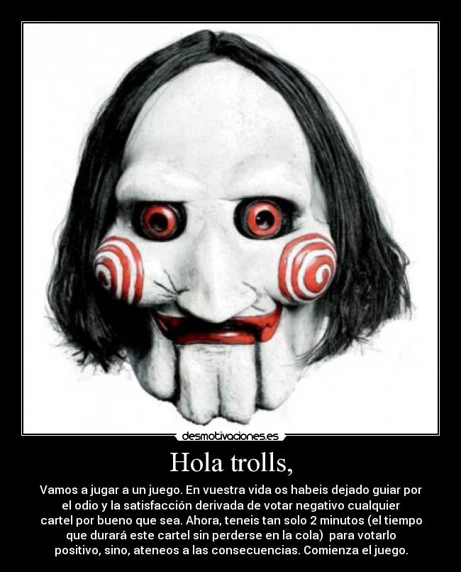 Hola trolls, - Vamos a jugar a un juego. En vuestra vida os habeis dejado guiar por
el odio y la satisfacción derivada de votar negativo cualquier
cartel por bueno que sea. Ahora, teneis tan solo 2 minutos (el tiempo
que durará este cartel sin perderse en la cola) para votarlo
positivo, sino, ateneos a las consecuencias. Comienza el juego.