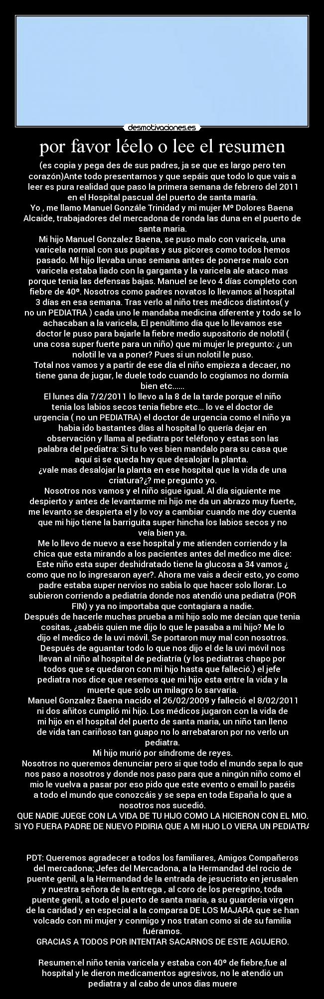 por favor léelo o lee el resumen - (es copia y pega des de sus padres, ja se que es largo pero ten
corazón)Ante todo presentarnos y que sepáis que todo lo que vais a
leer es pura realidad que paso la primera semana de febrero del 2011
en el Hospital pascual del puerto de santa maría.
Yo , me llamo Manuel Gonzále Trinidad y mi mujer Mº Dolores Baena
Alcaide, trabajadores del mercadona de ronda las duna en el puerto de
santa maria.
Mi hijo Manuel Gonzalez Baena, se puso malo con varicela, una
varicela normal con sus pupitas y sus picores como todos hemos
pasado. MI hijo llevaba unas semana antes de ponerse malo con
varicela estaba liado con la garganta y la varicela ale ataco mas
porque tenia las defensas bajas. Manuel se levo 4 días completo con
fiebre de 40º. Nosotros como padres novatos lo llevamos al hospital
3 días en esa semana. Tras verlo al niño tres médicos distintos( y
no un PEDIATRA ) cada uno le mandaba medicina diferente y todo se lo
achacaban a la varicela, El penúltimo día que lo llevamos ese
doctor le puso para bajarle la fiebre medio supositorio de nolotil (
una cosa super fuerte para un niño) que mi mujer le pregunto: ¿ un
nolotil le va a poner? Pues si un nolotil le puso.
Total nos vamos y a partir de ese día el niño empieza a decaer, no
tiene gana de jugar, le duele todo cuando lo cogíamos no dormía
bien etc......
El lunes día 7/2/2011 lo llevo a la 8 de la tarde porque el niño
tenia los labios secos tenia fiebre etc... lo ve el doctor de
urgencia ( no un PEDIATRA) el doctor de urgencia como el niño ya
habia ido bastantes días al hospital lo quería dejar en
observación y llama al pediatra por teléfono y estas son las
palabra del pediatra: Si tu lo ves bien mandalo para su casa que
aquí si se queda hay que desalojar la planta.
¿vale mas desalojar la planta en ese hospital que la vida de una
criatura?¿? me pregunto yo.
Nosotros nos vamos y el niño sigue igual. Al día siguiente me
despierto y antes de levantarme mi hijo me da un abrazo muy fuerte,
me levanto se despierta el y lo voy a cambiar cuando me doy cuenta
que mi hijo tiene la barriguita super hincha los labios secos y no
veía bien ya.
Me lo llevo de nuevo a ese hospital y me atienden corriendo y la
chica que esta mirando a los pacientes antes del medico me dice:
Este niño esta super deshidratado tiene la glucosa a 34 vamos ¿
como que no lo ingresaron ayer?. Ahora me vais a decir esto, yo como
padre estaba super nervios no sabia lo que hacer solo llorar. Lo
subieron corriendo a pediatría donde nos atendió una pediatra (POR
FIN) y ya no importaba que contagiara a nadie.
Después de hacerle muchas prueba a mi hijo solo me decían que tenia
cositas, ¿sabéis quien me dijo lo que le pasaba a mi hijo? Me lo
dijo el medico de la uvi móvil. Se portaron muy mal con nosotros.
Después de aguantar todo lo que nos dijo el de la uvi móvil nos
llevan al niño al hospital de pediatría (y los pediatras chapo por
todos que se quedaron con mi hijo hasta que falleció.) el jefe
pediatra nos dice que resemos que mi hijo esta entre la vida y la
muerte que solo un milagro lo sarvaria.
Manuel Gonzalez Baena nacido el 26/02/2009 y falleció el 8/02/2011
ni dos añitos cumplió mi hijo. Los médicos jugaron con la vida de
mi hijo en el hospital del puerto de santa maria, un niño tan lleno
de vida tan cariñoso tan guapo no lo arrebataron por no verlo un
pediatra.
Mi hijo murió por síndrome de reyes.
Nosotros no queremos denunciar pero si que todo el mundo sepa lo que
nos paso a nosotros y donde nos paso para que a ningún niño como el
mio le vuelva a pasar por eso pido que este evento o email lo paséis
a todo el mundo que conozcáis y se sepa en toda España lo que a
nosotros nos sucedió.
QUE NADIE JUEGE CON LA VIDA DE TU HIJO COMO LA HICIERON CON EL MIO.
SI YO FUERA PADRE DE NUEVO PIDIRIA QUE A MI HIJO LO VIERA UN PEDIATRA
PDT: Queremos agradecer a todos los familiares, Amigos Compañeros
del mercadona; Jefes del Mercadona, a la Hermandad del rocio de
puente genil, a la Hermandad de la entrada de jesucristo en jerusalen
y nuestra señora de la entrega , al coro de los peregrino, toda
puente genil, a todo el puerto de santa maria, a su guarderia virgen
de la caridad y en especial a la comparsa DE LOS MAJARA que se han
volcado con mi mujer y conmigo y nos tratan como si de su familia
fuéramos.
GRACIAS A TODOS POR INTENTAR SACARNOS DE ESTE AGUJERO.
Resumen:el niño tenia varicela y estaba con 40º de fiebre,fue al
hospital y le dieron medicamentos agresivos, no le atendió un
pediatra y al cabo de unos dias muere