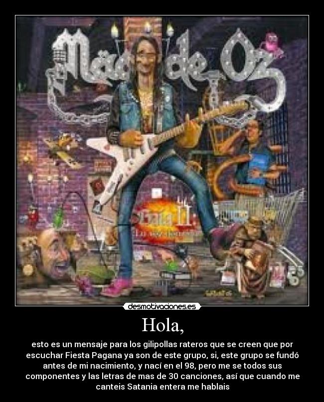Hola, - esto es un mensaje para los gilipollas rateros que se creen que por
escuchar Fiesta Pagana ya son de este grupo, si, este grupo se fundó
antes de mi nacimiento, y nací en el 98, pero me se todos sus
componentes y las letras de mas de 30 canciones, así que cuando me
canteis Satania entera me hablais