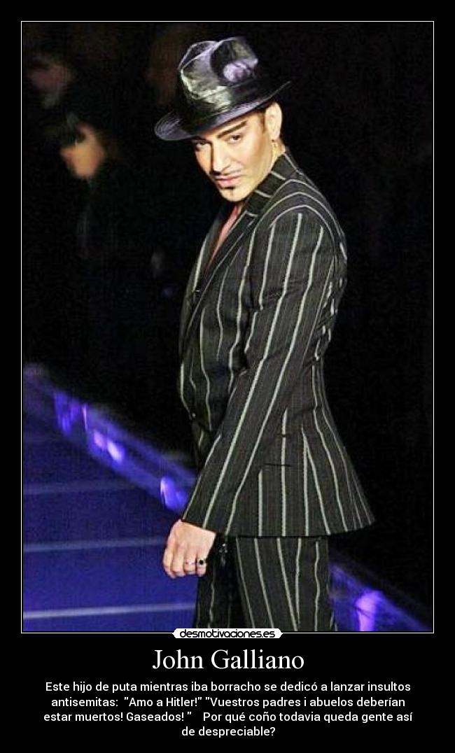 John Galliano - Este hijo de puta mientras iba borracho se dedicó a lanzar insultos
antisemitas: Amo a Hitler! Vuestros padres i abuelos deberían
estar muertos! Gaseados! Por qué coño todavia queda gente así
de despreciable?