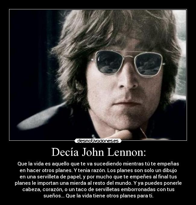 Decía John Lennon: - Que la vida es aquello que te va sucediendo mientras tú te empeñas
en hacer otros planes. Y tenia razón. Los planes son solo un dibujo
en una servilleta de papel, y por mucho que te empeñes al final tus
planes le importan una mierda al resto del mundo. Y ya puedes ponerle
cabeza, corazón, o un taco de servilletas emborronadas con tus
sueños... Que la vida tiene otros planes para ti.