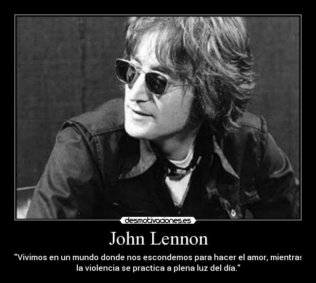 John Lennon - Vivimos en un mundo donde nos escondemos para hacer el amor, mientras
la violencia se practica a plena luz del día.
