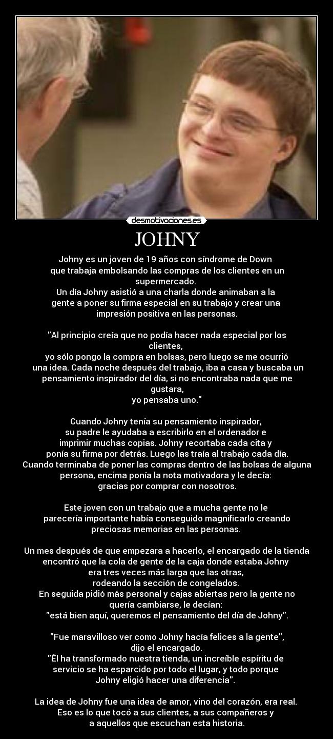 JOHNY - Johny es un joven de 19 años con síndrome de Down 
que trabaja embolsando las compras de los clientes en un
supermercado. 
Un día Johny asistió a una charla donde animaban a la 
gente a poner su firma especial en su trabajo y crear una 
impresión positiva en las personas.
 
Al principio creía que no podía hacer nada especial por los
clientes, 
yo sólo pongo la compra en bolsas, pero luego se me ocurrió
 una idea. Cada noche después del trabajo, iba a casa y buscaba un
pensamiento inspirador del día, si no encontraba nada que me
gustara,
 yo pensaba uno. 
 
Cuando Johny tenía su pensamiento inspirador, 
su padre le ayudaba a escribirlo en el ordenador e 
imprimir muchas copias. Johny recortaba cada cita y 
ponía su firma por detrás. Luego las traía al trabajo cada día.
Cuando terminaba de poner las compras dentro de las bolsas de alguna
persona, encima ponía la nota motivadora y le decía: 
gracias por comprar con nosotros.

Este joven con un trabajo que a mucha gente no le 
parecería importante había conseguido magnificarlo creando
preciosas memorias en las personas. 

Un mes después de que empezara a hacerlo, el encargado de la tienda
encontró que la cola de gente de la caja donde estaba Johny 
era tres veces más larga que las otras, 
rodeando la sección de congelados. 
En seguida pidió más personal y cajas abiertas pero la gente no
quería cambiarse, le decían: 
está bien aquí, queremos el pensamiento del día de Johny.
 
Fue maravilloso ver como Johny hacía felices a la gente,
 dijo el encargado. 
Él ha transformado nuestra tienda, un increíble espíritu de 
servicio se ha esparcido por todo el lugar, y todo porque 
Johny eligió hacer una diferencia. 

La idea de Johny fue una idea de amor, vino del corazón, era real. 
Eso es lo que tocó a sus clientes, a sus compañeros y 
a aquellos que escuchan esta historia.