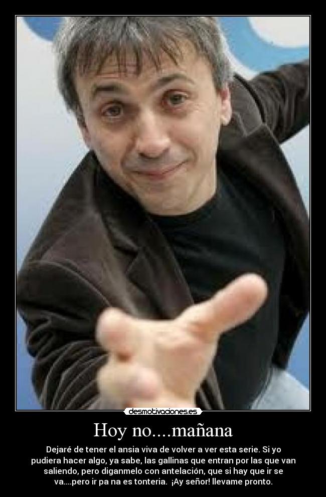 Hoy no....mañana - Dejaré de tener el ansia viva de volver a ver esta serie. Si yo
pudiera hacer algo, ya sabe, las gallinas que entran por las que van
saliendo, pero diganmelo con antelación, que si hay que ir se
va....pero ir pa na es tonteria. ¡Ay señor! llevame pronto.