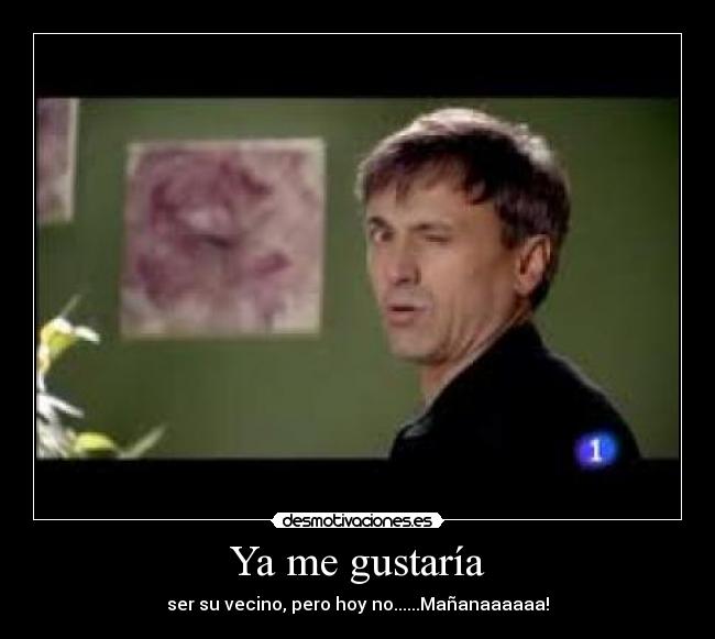 Ya me gustaría - ser su vecino, pero hoy no......Mañanaaaaaa!