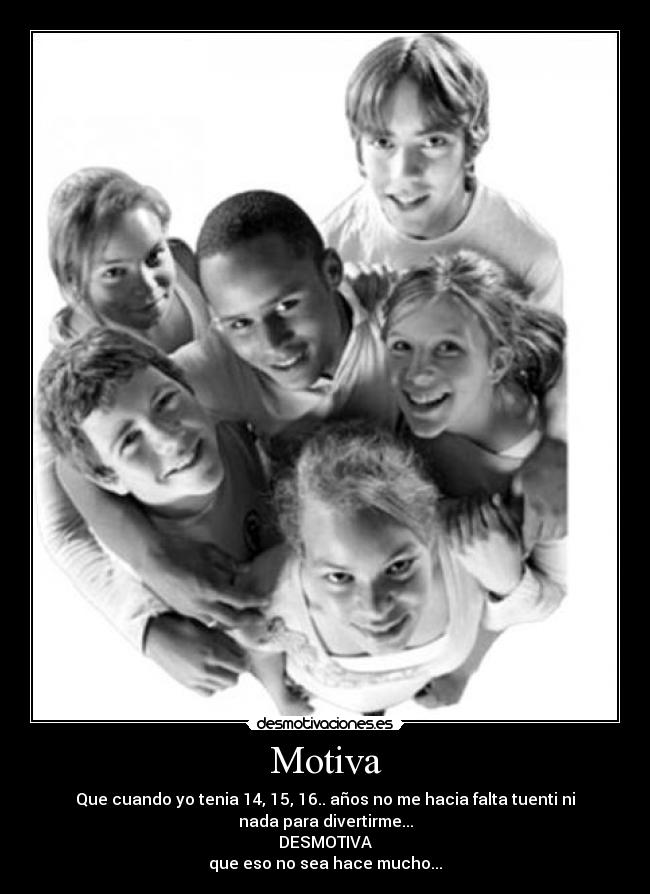 Motiva - Que cuando yo tenia 14, 15, 16.. años no me hacia falta tuenti ni
nada para divertirme...
DESMOTIVA
que eso no sea hace mucho...