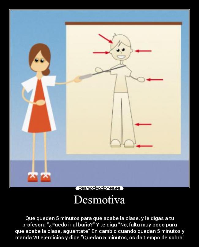 Desmotiva -
Que queden 5 minutos para que acabe la clase, y le digas a tu
profesora ¿Puedo ir al baño? Y te diga No, falta muy poco para
que acabe la clase, aguantate En cambio cuando quedan 5 minutos y
manda 20 ejercicios y dice Quedan 5 minutos, os da tiempo de sobra