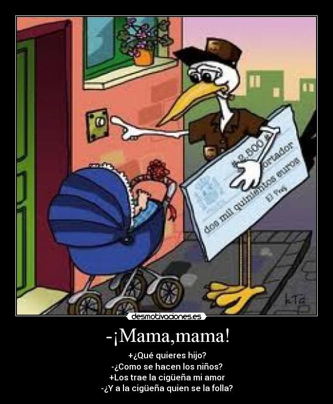 -¡Mama,mama! - +¿Qué quieres hijo?
-¿Como se hacen los niños?
+Los trae la cigüeña mi amor
-¿Y a la cigüeña quien se la folla?