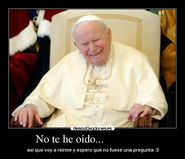  No te he oído...                  - así que voy a reirme y espero que no fuese una pregunta :3