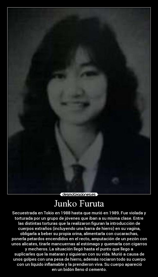 Junko Furuta - Secuestrada en Tokio en 1988 hasta que murió en 1989. Fue violada y
torturada por un grupo de jóvenes que iban a su misma clase. Entre
las distintas torturas que la realizaron figuran la introducción de
cuerpos extraños (incluyendo una barra de hierro) en su vagina,
obligarla a beber su propia orina, alimentarla con cucarachas,
ponerla petardos encendidos en el recto, amputación de un pezón con
unos alicates, tirarle mancuernas al estómago y quemarla con cigarros
y mecheros. La situación llegó hasta el punto que llego a
suplicarles que la mataran y siguieran con su vida. Murió a causa de
unos golpes con una pesa de hierro, además rociaron todo su cuerpo
con un líquido inflamable y la prendieron viva. Su cuerpo apareció
en un bidón lleno d cemento.