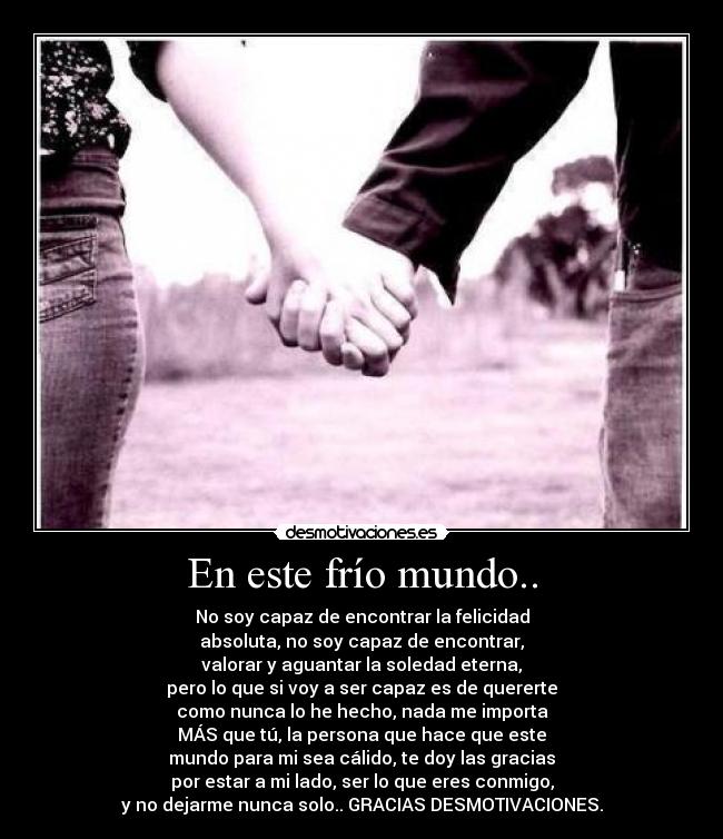 En este frío mundo.. - No soy capaz de encontrar la felicidad
absoluta, no soy capaz de encontrar,
valorar y aguantar la soledad eterna,
pero lo que si voy a ser capaz es de quererte
como nunca lo he hecho, nada me importa
MÁS que tú, la persona que hace que este
mundo para mi sea cálido, te doy las gracias
por estar a mi lado, ser lo que eres conmigo,
y no dejarme nunca solo.. GRACIAS DESMOTIVACIONES.