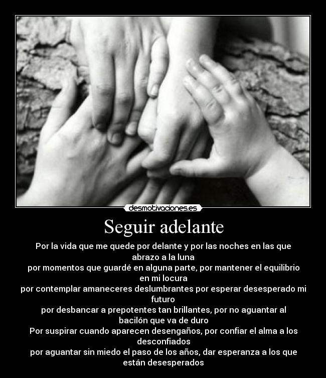 Seguir adelante - Por la vida que me quede por delante y por las noches en las que
abrazo a la luna
por momentos que guardé en alguna parte, por mantener el equilibrio
en mi locura
por contemplar amaneceres deslumbrantes por esperar desesperado mi
futuro
por desbancar a prepotentes tan brillantes, por no aguantar al
bacilón que va de duro
Por suspirar cuando aparecen desengaños, por confiar el alma a los
desconfiados
por aguantar sin miedo el paso de los años, dar esperanza a los que
están desesperados