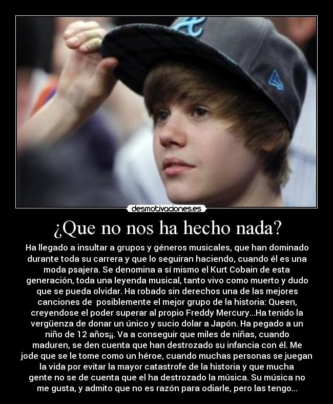 ¿Que no nos ha hecho nada? - Ha llegado a insultar a grupos y géneros musicales, que han dominado
durante toda su carrera y que lo seguiran haciendo, cuando él es una
moda psajera. Se denomina a sí mismo el Kurt Cobain de esta
generación, toda una leyenda musical, tanto vivo como muerto y dudo
que se pueda olvidar. Ha robado sin derechos una de las mejores
canciones de  posiblemente el mejor grupo de la historia: Queen,
creyendose el poder superar al propio Freddy Mercury...Ha tenido la
vergüenza de donar un único y sucio dolar a Japón. Ha pegado a un
niño de 12 años¡¡. Va a conseguir que miles de niñas, cuando
maduren, se den cuenta que han destrozado su infancia con él. Me
jode que se le tome como un héroe, cuando muchas personas se juegan
la vida por evitar la mayor catastrofe de la historia y que mucha
gente no se de cuenta que el ha destrozado la música. Su música no
me gusta, y admito que no es razón para odiarle, pero las tengo...