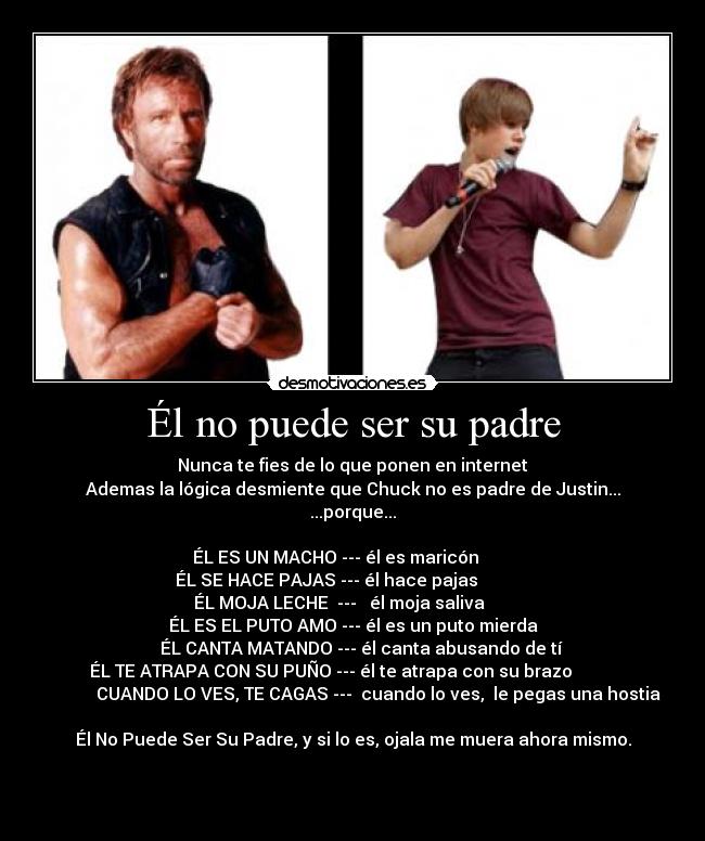 Él no puede ser su padre - Nunca te fies de lo que ponen en internet
Ademas la lógica desmiente que Chuck no es padre de Justin...
...porque...

ÉL ES UN MACHO --- él es maricón        
ÉL SE HACE PAJAS --- él hace pajas            
                    ÉL MOJA LECHE  ---   él moja saliva                          
ÉL ES EL PUTO AMO --- él es un puto mierda
    ÉL CANTA MATANDO --- él canta abusando de tí
ÉL TE ATRAPA CON SU PUÑO --- él te atrapa con su brazo          
            CUANDO LO VES, TE CAGAS ---  cuando lo ves,  le pegas una hostia

Él No Puede Ser Su Padre, y si lo es, ojala me muera ahora mismo.
     

