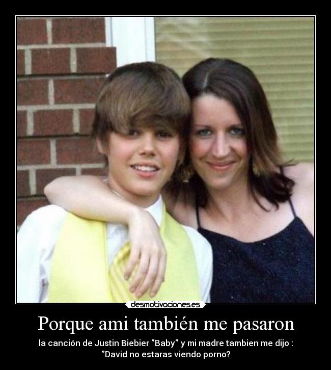 Porque ami también me pasaron - la canción de Justin Biebier Baby y mi madre tambien me dijo :
David no estaras viendo porno?