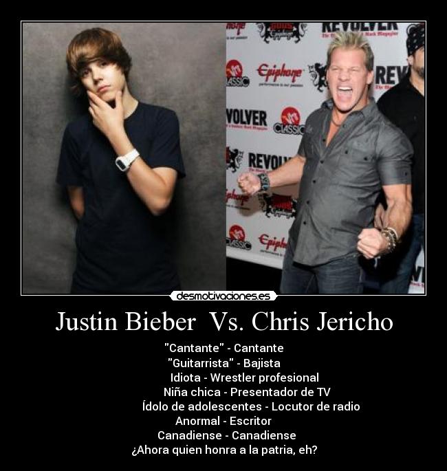 Justin Bieber Vs. Chris Jericho - Cantante - Cantante
Guitarrista - Bajista
Idiota - Wrestler profesional
Niña chica - Presentador de TV
Ídolo de adolescentes - Locutor de radio
Anormal - Escritor
Canadiense - Canadiense
¿Ahora quien honra a la patria, eh?