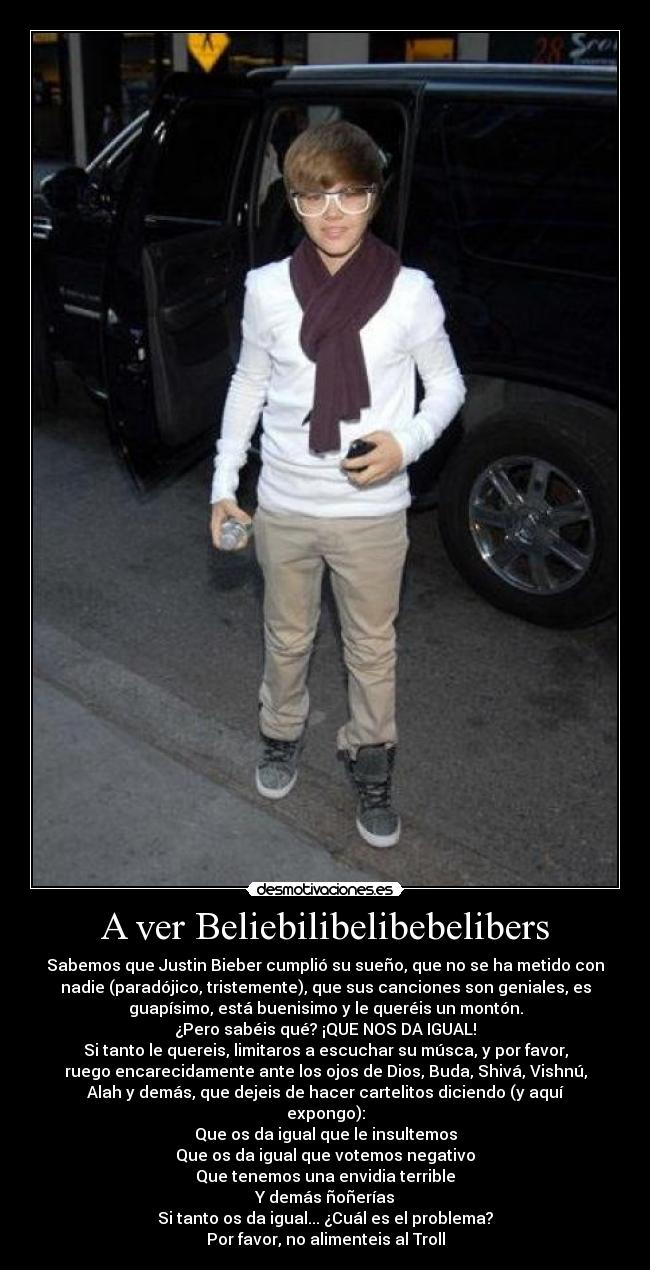 A ver Beliebilibelibebelibers - Sabemos que Justin Bieber cumplió su sueño, que no se ha metido con
nadie (paradójico, tristemente), que sus canciones son geniales, es
guapísimo, está buenisimo y le queréis un montón.
¿Pero sabéis qué? ¡QUE NOS DA IGUAL!
Si tanto le quereis, limitaros a escuchar su músca, y por favor,
ruego encarecidamente ante los ojos de Dios, Buda, Shivá, Vishnú,
Alah y demás, que dejeis de hacer cartelitos diciendo (y aquí
expongo):
Que os da igual que le insultemos
Que os da igual que votemos negativo
Que tenemos una envidia terrible
Y demás ñoñerías
Si tanto os da igual... ¿Cuál es el problema?
Por favor, no alimenteis al Troll