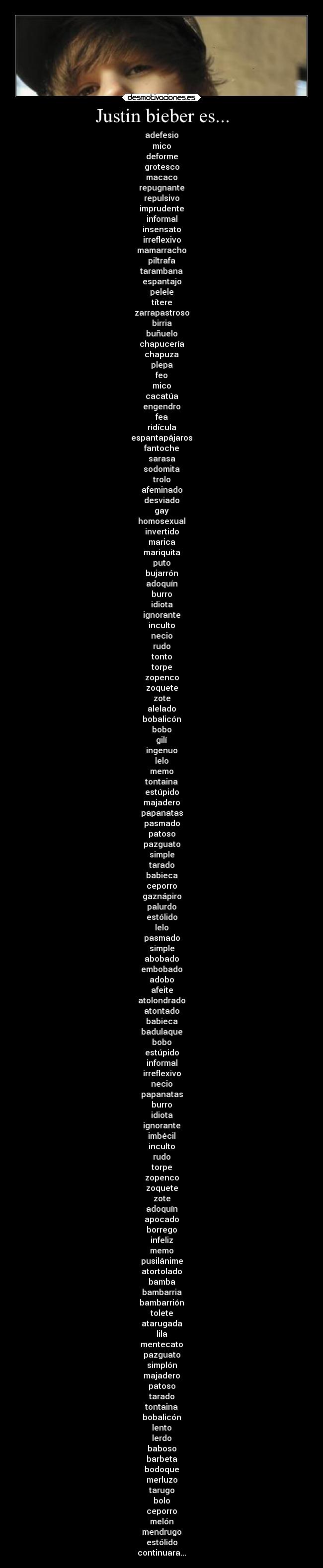 Justin bieber es... - adefesio
mico
deforme
grotesco
macaco
repugnante
repulsivo
imprudente
informal
insensato
irreflexivo
mamarracho
piltrafa
tarambana
espantajo
pelele
títere
zarrapastroso
birria
buñuelo
chapucería
chapuza
plepa
feo
mico
cacatúa
engendro
fea
ridícula
espantapájaros
fantoche
sarasa
sodomita
trolo
afeminado
desviado
gay
homosexual
invertido
marica
mariquita
puto
bujarrón
adoquín
burro
idiota
ignorante
inculto
necio
rudo
tonto
torpe
zopenco
zoquete
zote
alelado
bobalicón
bobo
gilí
ingenuo
lelo
memo
tontaina
estúpido
majadero
papanatas
pasmado
patoso
pazguato
simple
tarado
babieca
ceporro
gaznápiro
palurdo
estólido
lelo
pasmado
simple
abobado
embobado
adobo
afeite
atolondrado
atontado
babieca
badulaque
bobo
estúpido
informal
irreflexivo
necio
papanatas
burro
idiota
ignorante
imbécil
inculto
rudo
torpe
zopenco
zoquete
zote
adoquín
apocado
borrego
infeliz
memo
pusilánime
atortolado
bamba
bambarria
bambarrión
tolete
atarugada
lila
mentecato
pazguato
simplón
majadero
patoso
tarado
tontaina
bobalicón
lento
lerdo
baboso
barbeta
bodoque
merluzo
tarugo
bolo
ceporro
melón
mendrugo
estólido
continuara...