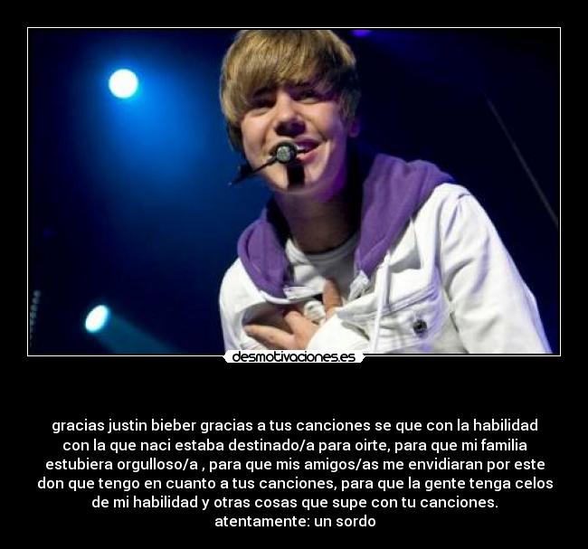   - gracias justin bieber gracias a tus canciones se que con la habilidad
con la que naci estaba destinado/a para oirte, para que mi familia
estubiera orgulloso/a , para que mis amigos/as me envidiaran por este
don que tengo en cuanto a tus canciones, para que la gente tenga celos
de mi habilidad y otras cosas que supe con tu canciones.
atentamente: un sordo