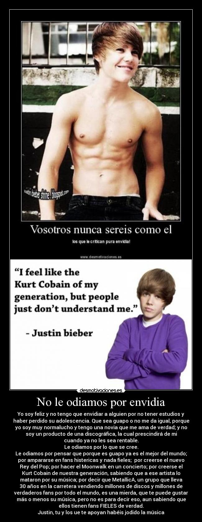 No le odiamos por envidia - Yo soy feliz y no tengo que envidiar a alguien por no tener estudios y
haber perdido su adolescencia. Que sea guapo o no me da igual, porque
yo soy muy normalucho y tengo una novia que me ama de verdad; y no
soy un producto de una discográfica, la cual prescindirá de mi
cuando ya no les sea rentable.
Le odiamos por lo que se cree.
Le odiamos por pensar que porque es guapo ya es el mejor del mundo;
por ampararse en fans histericas y nada fieles; por creerse el nuevo
Rey del Pop; por hacer el Moonwalk en un concierto; por creerse el
Kurt Cobain de nuestra generación, sabiendo que a ese artista lo
mataron por su música; por decir que MetallicA, un grupo que lleva
30 años en la carretera vendiendo millones de discos y millones de
verdaderos fans por todo el mundo, es una mierda, que te puede gustar
más o menos su música, pero no es para decir eso, aun sabiendo que
ellos tienen fans FIELES de verdad.
Justin, tu y los ue te apoyan habéis jodido la música