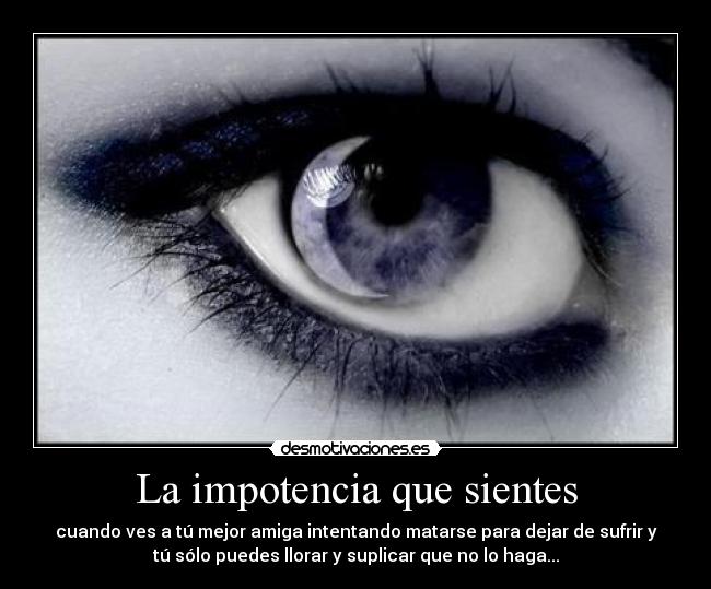 La impotencia que sientes - cuando ves a tú mejor amiga intentando matarse para dejar de sufrir y
tú sólo puedes llorar y suplicar que no lo haga...
