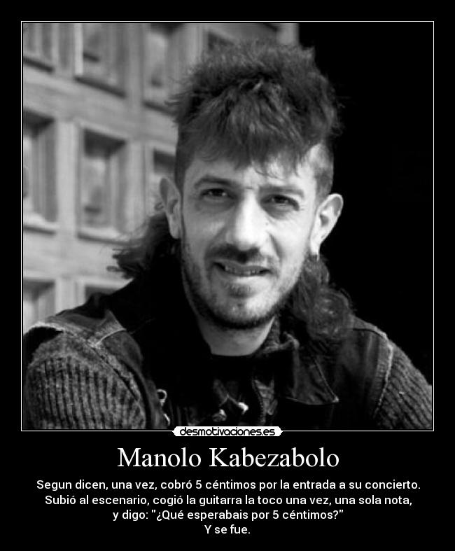 Manolo Kabezabolo - Segun dicen, una vez, cobró 5 céntimos por la entrada a su concierto.
Subió al escenario, cogió la guitarra la toco una vez, una sola nota,
y digo: ¿Qué esperabais por 5 céntimos?
Y se fue.