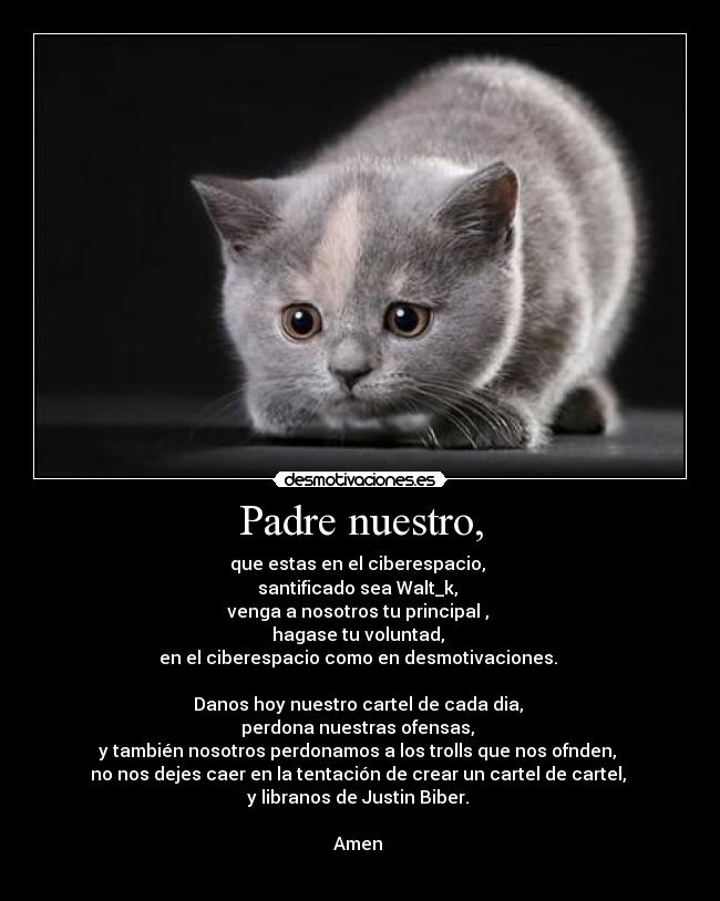Padre nuestro, - que estas en el ciberespacio,
santificado sea Walt_k,
venga a nosotros tu principal ,
hagase tu voluntad,
en el ciberespacio como en desmotivaciones.
Danos hoy nuestro cartel de cada dia,
perdona nuestras ofensas,
y también nosotros perdonamos a los trolls que nos ofnden,
no nos dejes caer en la tentación de crear un cartel de cartel,
y libranos de Justin Biber.
Amen