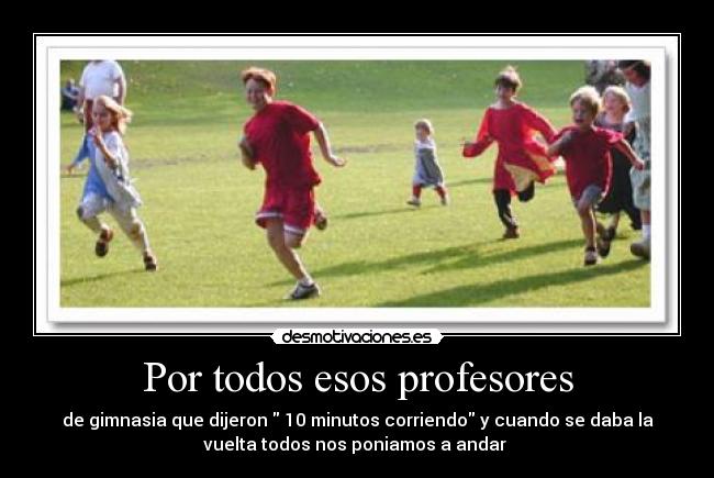 Por todos esos profesores - de gimnasia que dijeron  10 minutos corriendo y cuando se daba la
vuelta todos nos poniamos a andar 