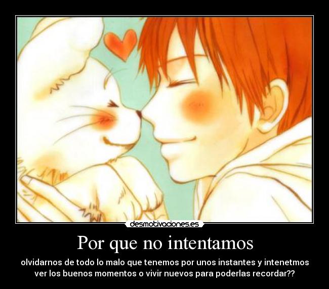 Por que no intentamos - olvidarnos de todo lo malo que tenemos por unos instantes y intenetmos
ver los buenos momentos o vivir nuevos para poderlas recordar??