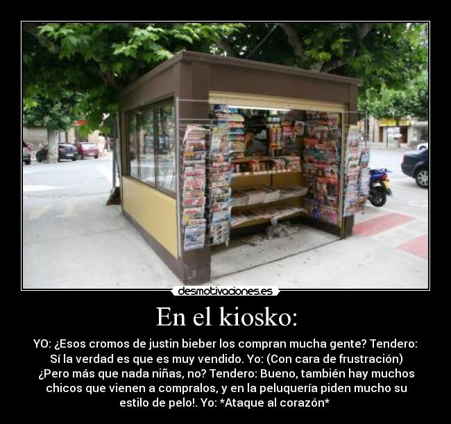 En el kiosko: - YO: ¿Esos cromos de justin bieber los compran mucha gente? Tendero:
Sí la verdad es que es muy vendido. Yo: (Con cara de frustración)
¿Pero más que nada niñas, no? Tendero: Bueno, también hay muchos
chicos que vienen a compralos, y en la peluquería piden mucho su
estilo de pelo!. Yo: *Ataque al corazón*