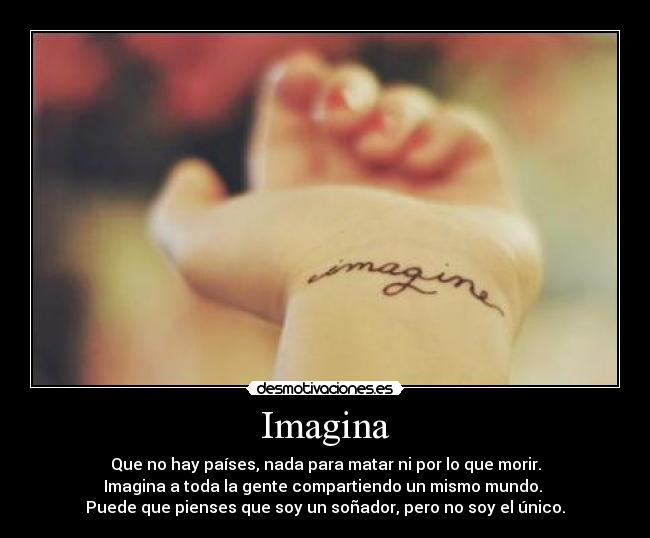 Imagina - Que no hay países, nada para matar ni por lo que morir.
Imagina a toda la gente compartiendo un mismo mundo. 
Puede que pienses que soy un soñador, pero no soy el único.