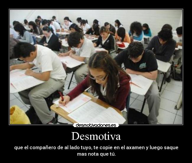 Desmotiva - que el compañero de al lado tuyo, te copie en el axamen y luego saque
mas nota que tú.