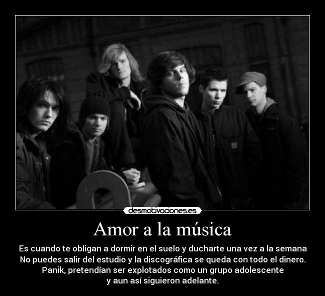 Amor a la música - Es cuando te obligan a dormir en el suelo y ducharte una vez a la semana
No puedes salir del estudio y la discográfica se queda con todo el dinero.
Panik, pretendían ser explotados como un grupo adolescente
y aun así siguieron adelante.