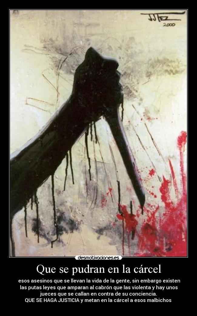 Que se pudran en la cárcel -  esos asesinos que se llevan la vida de la gente, sin embargo existen
las putas leyes que amparan al cabrón que las violenta y hay unos
jueces que se callan en contra de su conciencia.
QUE SE HAGA JUSTICIA y metan en la cárcel a esos malbichos 
